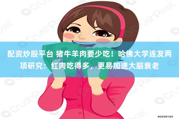配资炒股平台 猪牛羊肉要少吃！哈佛大学连发两项研究：红肉吃得多，更易加速大脑衰老
