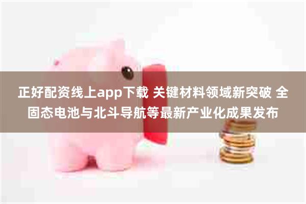 正好配资线上app下载 关键材料领域新突破 全固态电池与北斗导航等最新产业化成果发布