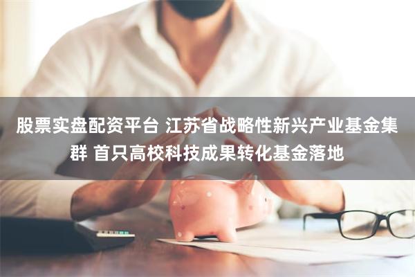 股票实盘配资平台 江苏省战略性新兴产业基金集群 首只高校科技成果转化基金落地