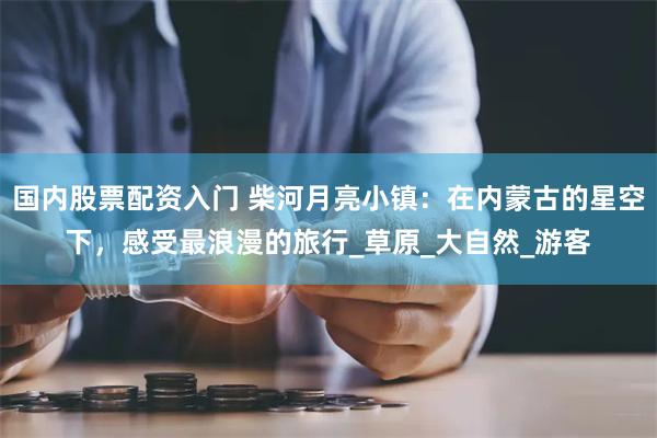 国内股票配资入门 柴河月亮小镇：在内蒙古的星空下，感受最浪漫的旅行_草原_大自然_游客