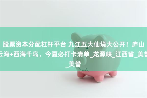 股票资本分配杠杆平台 九江五大仙境大公开！庐山云海+西海千岛，今夏必打卡清单_龙源峡_江西省_美誉