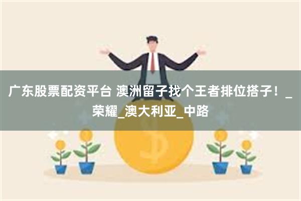 广东股票配资平台 澳洲留子找个王者排位搭子！_荣耀_澳大利亚_中路