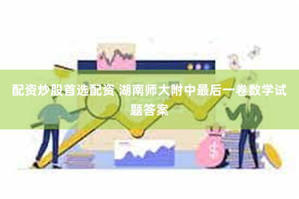 配资炒股首选配资 湖南师大附中最后一卷数学试题答案
