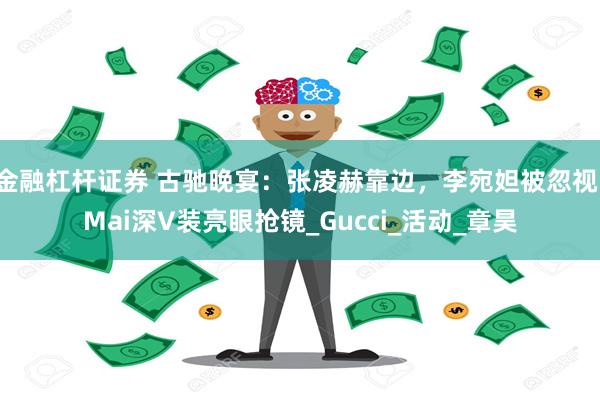 金融杠杆证券 古驰晚宴：张凌赫靠边，李宛妲被忽视，Mai深V装亮眼抢镜_Gucci_活动_章昊