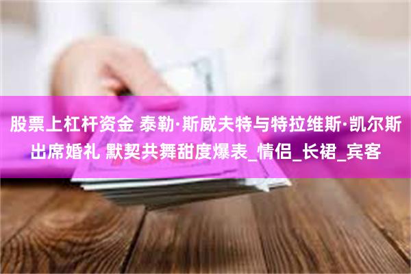 股票上杠杆资金 泰勒·斯威夫特与特拉维斯·凯尔斯出席婚礼 默契共舞甜度爆表_情侣_长裙_宾客