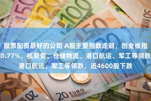 股票配资最好的公司 A股主要指数走弱，创业板指跌逾1%，沪指跌0.77%，核聚变、仓储物流、港口航运、军工等领跌，近4600股下跌