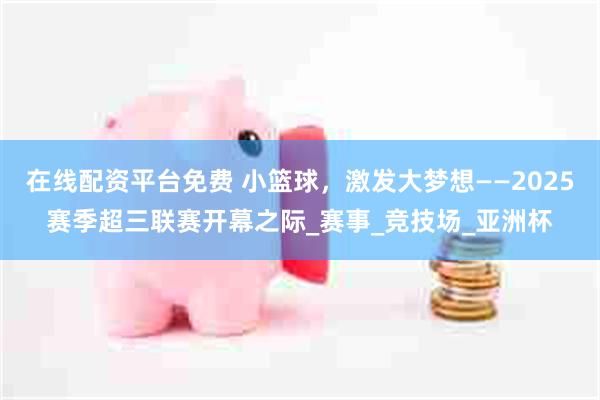 在线配资平台免费 小篮球，激发大梦想——2025赛季超三联赛开幕之际_赛事_竞技场_亚洲杯