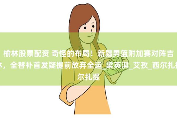 榆林股票配资 奇怪的布局！新疆男篮附加赛对阵吉林，全替补首发疑提前放弃全运_梁英淇_艾孜_西尔扎提