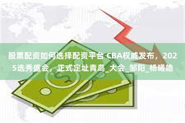 股票配资如何选择配资平台 CBA权威发布，2025选秀盛会，正式定址青岛_大会_邹阳_杨曦皓