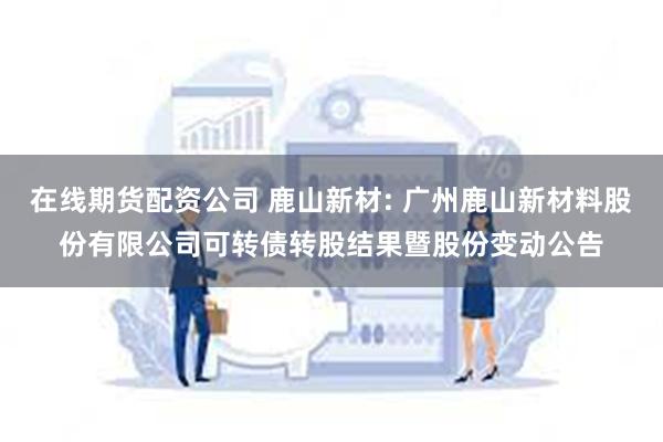 在线期货配资公司 鹿山新材: 广州鹿山新材料股份有限公司可转债转股结果暨股份变动公告