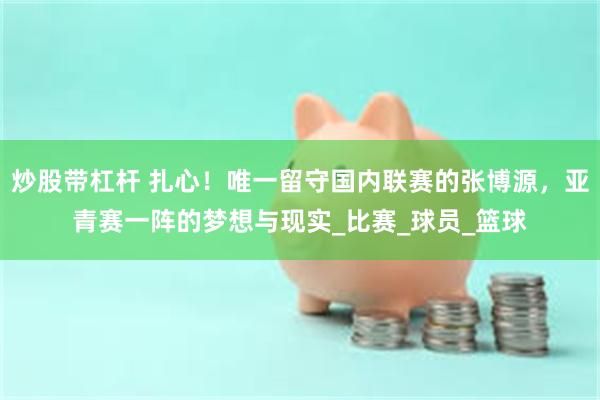 炒股带杠杆 扎心！唯一留守国内联赛的张博源，亚青赛一阵的梦想与现实_比赛_球员_篮球