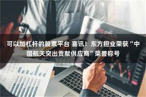 可以加杠杆的股票平台 喜讯！东方钽业荣获“中国航天突出贡献供应商”荣誉称号