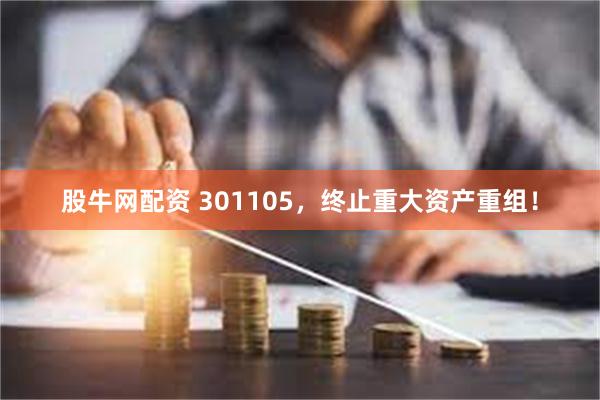股牛网配资 301105，终止重大资产重组！