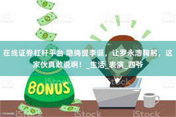 在线证劵杠杆平台 隐晦提李诞，让罗永浩鞠躬，这家伙真敢说啊！_生活_表演_四爷