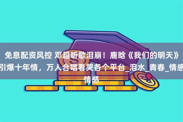免息配资风控 邓超听歌泪崩！鹿晗《我们的明天》引爆十年情，万人合唱看哭各个平台_泪水_青春_情感