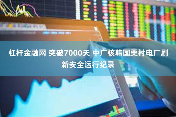 杠杆金融网 突破7000天 中广核韩国栗村电厂刷新安全运行纪录