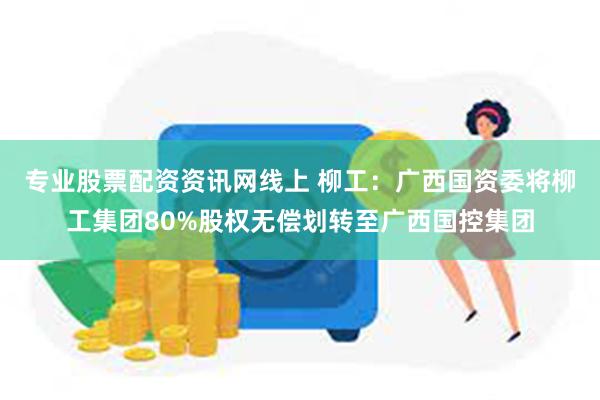 专业股票配资资讯网线上 柳工：广西国资委将柳工集团80%股权无偿划转至广西国控集团
