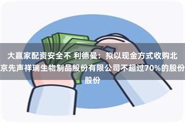 大赢家配资安全不 利德曼：拟以现金方式收购北京先声祥瑞生物制品股份有限公司不超过70%的股份