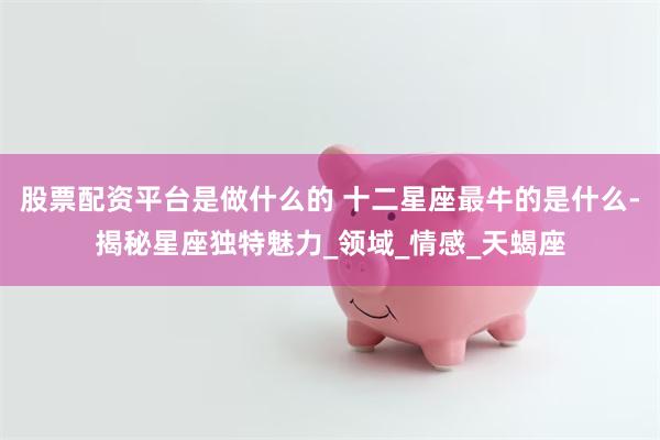 股票配资平台是做什么的 十二星座最牛的是什么-揭秘星座独特魅力_领域_情感_天蝎座