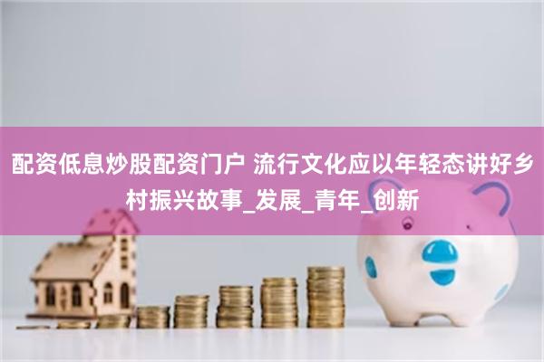 配资低息炒股配资门户 流行文化应以年轻态讲好乡村振兴故事_发展_青年_创新