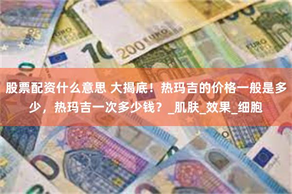 股票配资什么意思 大揭底！热玛吉的价格一般是多少，热玛吉一次多少钱？_肌肤_效果_细胞