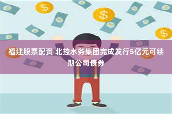 福建股票配资 北控水务集团完成发行5亿元可续期公司债券