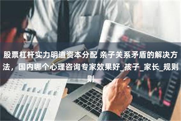 股票杠杆实力明道资本分配 亲子关系矛盾的解决方法，国内哪个心理咨询专家效果好_孩子_家长_规则