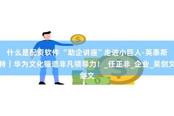 什么是配资软件 “助企讲座”走进小巨人-英泰斯特｜华为文化锻造非凡领导力！_任正非_企业_吴剑文
