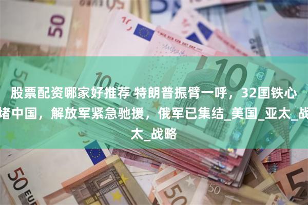 股票配资哪家好推荐 特朗普振臂一呼，32国铁心围堵中国，解放军紧急驰援，俄军已集结_美国_亚太_战略