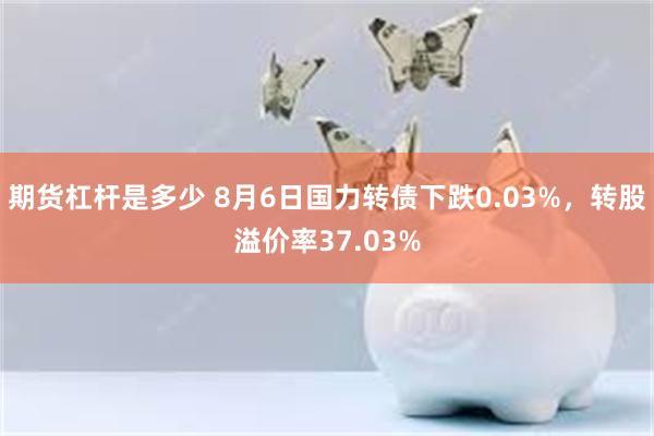 期货杠杆是多少 8月6日国力转债下跌0.03%，转股溢价率37.03%
