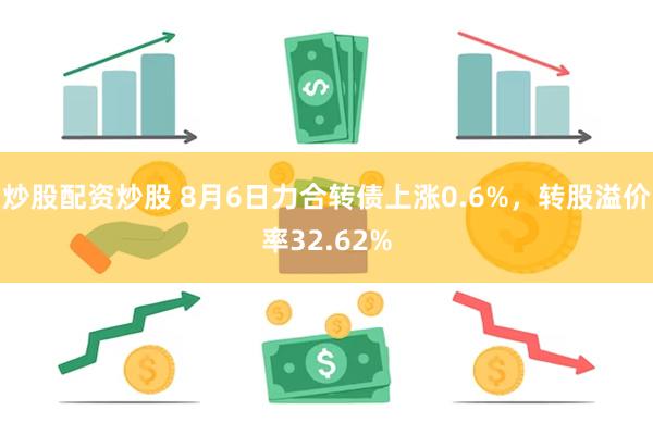 炒股配资炒股 8月6日力合转债上涨0.6%，转股溢价率32.62%