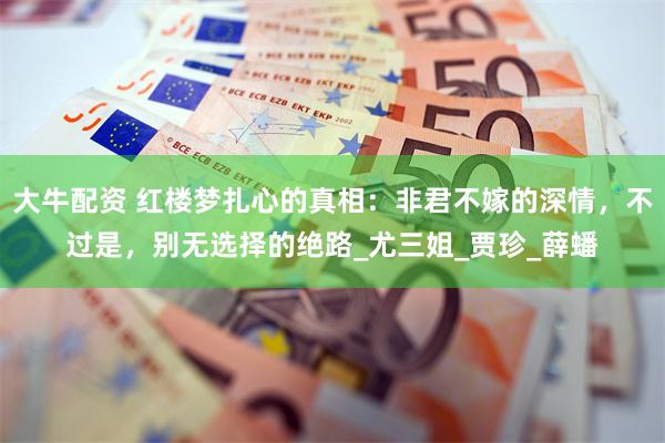 大牛配资 红楼梦扎心的真相：非君不嫁的深情，不过是，别无选择的绝路_尤三姐_贾珍_薛蟠