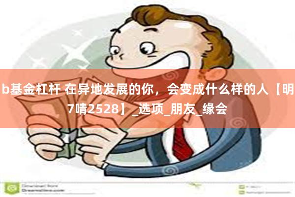 b基金杠杆 在异地发展的你，会变成什么样的人【明7啨2528】_选项_朋友_缘会