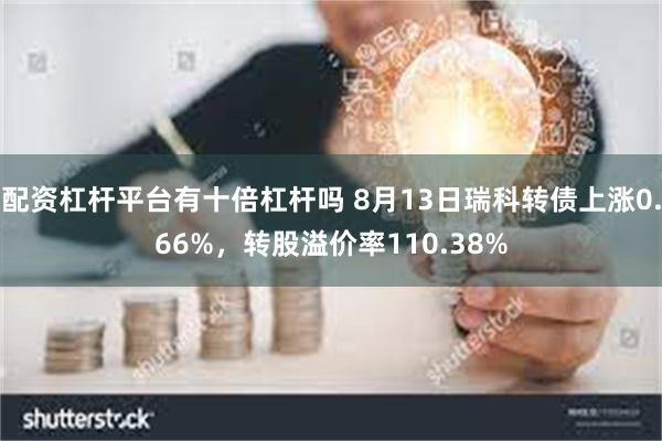 配资杠杆平台有十倍杠杆吗 8月13日瑞科转债上涨0.66%，转股溢价率110.38%