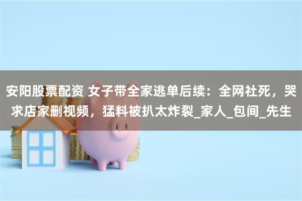 安阳股票配资 女子带全家逃单后续：全网社死，哭求店家删视频，猛料被扒太炸裂_家人_包间_先生