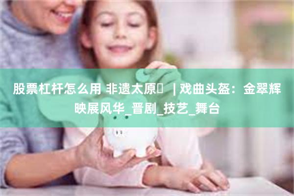 股票杠杆怎么用 非遗太原㉔ | 戏曲头盔：金翠辉映展风华_晋剧_技艺_舞台