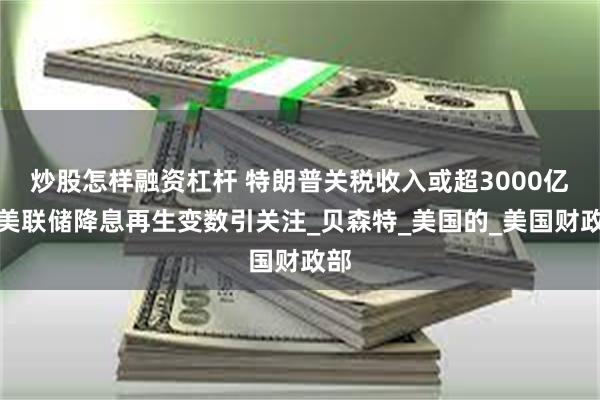炒股怎样融资杠杆 特朗普关税收入或超3000亿，美联储降息再生变数引关注_贝森特_美国的_美国财政部