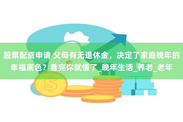 股票配资申请 父母有无退休金，决定了家庭晚年的幸福底色？看完你就懂了_晚年生活_养老_老年