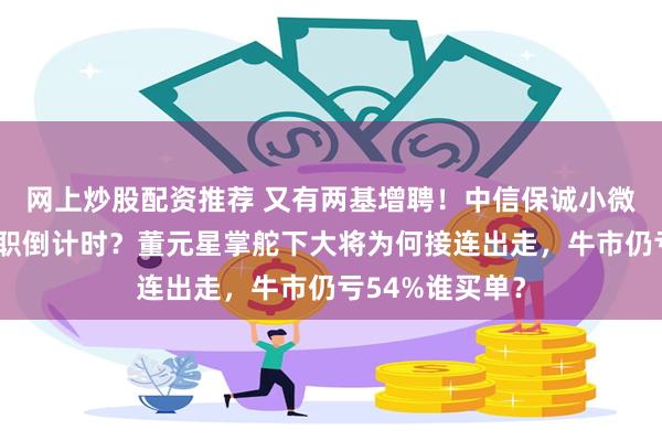 网上炒股配资推荐 又有两基增聘！中信保诚小微盘核心江峰离职倒计时？董元星掌舵下大将为何接连出走，牛市仍亏54%谁买单？