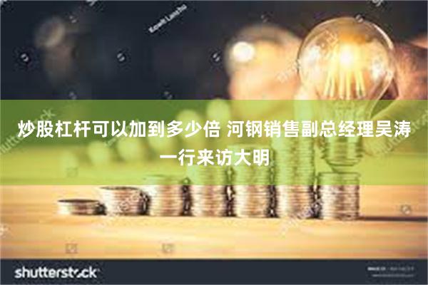 炒股杠杆可以加到多少倍 河钢销售副总经理吴涛一行来访大明
