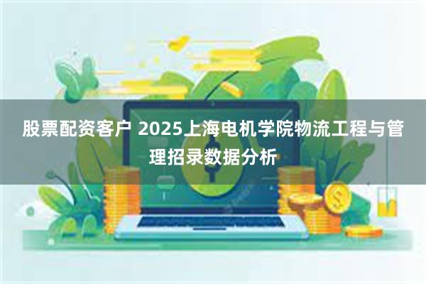 股票配资客户 2025上海电机学院物流工程与管理招录数据分析
