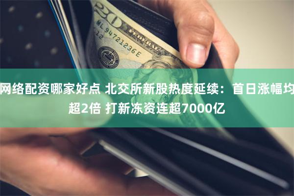网络配资哪家好点 北交所新股热度延续:首日涨幅均超2倍 打新冻资连超7000亿