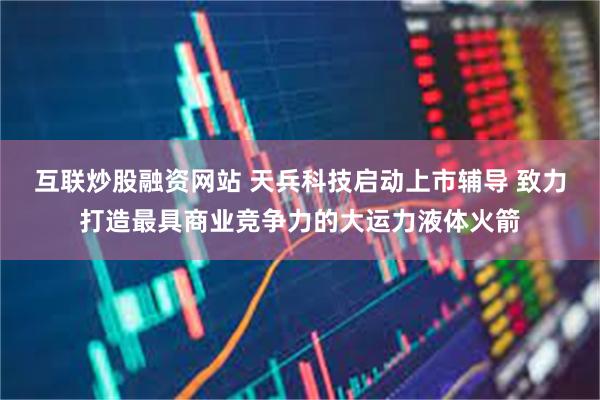互联炒股融资网站 天兵科技启动上市辅导 致力打造最具商业竞争力的大运力液体火箭