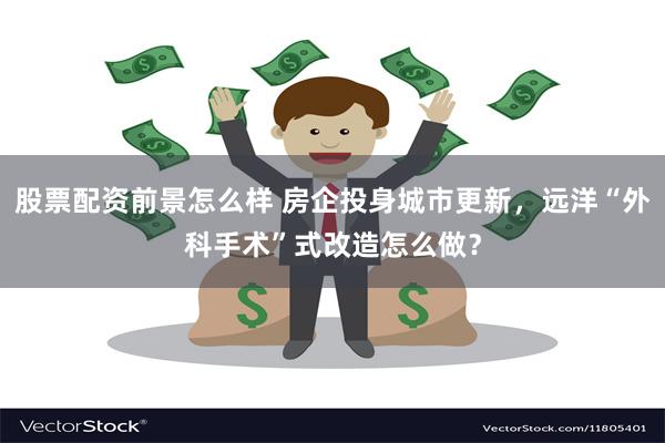 股票配资前景怎么样 房企投身城市更新,远洋“外科手术”式改造怎么做?